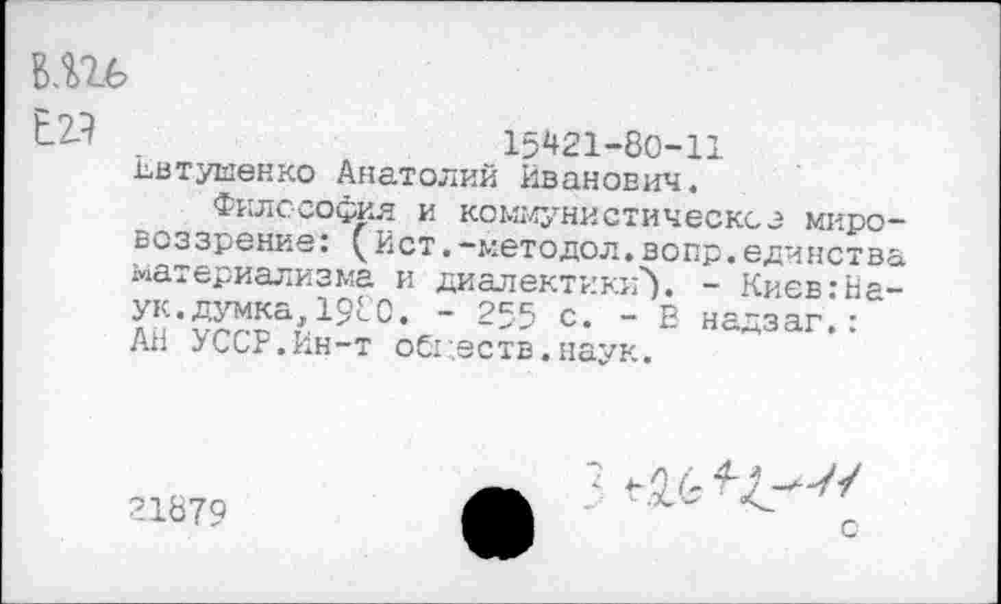 ﻿
Е.2Л
15421-80-11 Евтушенко Анатолий Иванович.
Философия и коммунистическое мировоззрение: ( Ист.-методол.вопр.единства материализма и диалектики}. - Киев:Наук. думка,1980. - 255 с. - Е надзаг.: АН УССР.Ин-т оСг.еств.наук.
21879
3 ^6
с